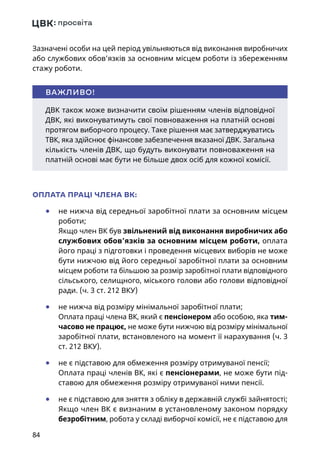 84
Зазначені особи на цей період увільняються від виконання виробничих
або службових обов’язків за основним місцем роботи із збереженням
стажу роботи.
ОПЛАТА ПРАЦІ ЧЛЕНА ВК:
	● не нижча від середньої заробітної плати за основним місцем
роботи;
Якщо член ВК був звільнений від виконання виробничих або
службових обов’язків за основним місцем роботи, оплата
його праці з підготовки і проведення місцевих виборів не може
бути нижчою від його середньої заробітної плати за основним
місцем роботи та більшою за розмір заробітної плати відповідного
сільського, селищного, міського голови або голови відповідної
ради. (ч. 3 ст. 212 ВКУ)
	● не нижча від розміру мінімальної заробітної плати;
Оплата праці члена ВК, який є пенсіонером або особою, яка тим-
часово не працює, не може бути нижчою від розміру мінімальної
заробітної плати, встановленого на момент її нарахування (ч. 3
ст. 212 ВКУ).
	● не є підставою для обмеження розміру отримуваної пенсії;
Оплата праці членів ВК, які є пенсіонерами, не може бути під-
ставою для обмеження розміру отримуваної ними пенсії.
	● не є підставою для зняття з обліку в державній службі зайнятості;
Якщо член ВК є визнаним в установленому законом порядку
безробітним, робота у складі виборчої комісії, не є підставою для
ДВК також може визначити своїм рішенням членів відповідної
ДВК, які виконуватимуть свої повноваження на платній основі
протягом виборчого процесу. Таке рішення має затверджуватись
ТВК, яка здійснює фінансове забезпечення вказаної ДВК. Загальна
кількість членів ДВК, що будуть виконувати повноваження на
платній основі має бути не більше двох осіб для кожної комісії.
ВАЖЛИВО!
 