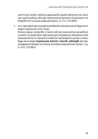 НАВЧАЛЬНИЙ ПОСІБНИК ДЛЯ ЧЛЕНІВ ТВК
85
зняття цієї особи з обліку в державній службі зайнятості як такої,
що шукає роботу, або для припинення виплати їй допомоги по
безробіттю та інших видів допомоги. (ч. 7 ст. 212 ВКУ)
	● не є підставою для скасування/обмеження/зменшення будь-яких
видів соціальних пільг тощо.
Оплата праці членів ВК, а також осіб, які залучаються до роботи
у комісії, не може бути підставою для скасування, обмеження або
зменшення їм та членам їх сімей, які проживають разом з ними,
будь-яких видів соціальних виплат, пенсій, субсидій для від-
шкодування витрат на оплату житлово-комунальних послуг і т. д.
(ч. 8 ст. 212 ВКУ)
 