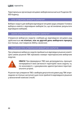 88
Територіальна організація місцевих виборів визначається Розділом ХХ-
ХІІІ Кодексу.
ХТО УТВОРЮЄ ВИБОРЧІ ОКРУГИ?
Виборчі округи для виборів відповідної місцевої ради утворює Головна
виборча комісія з відповідних виборів (та, що встановлює результати
відповідних виборів).
КОЛИ УТВОРЮЮТЬ ВИБОРЧІ ОКРУГИ?
Утворення виборчих округів з виборів до відповідних місцевих рад
здійснюється не пізніше, ніж на другий день виборчого процесу
(не пізніше, ніж 6 вересня 2020 р. включно).
РІШЕННЯ ПРО УТВОРЕННЯ ВИБОРЧИХ ОКРУГІВ
Про утворення виборчих округів приймається відповідне рішення комісії.
Цим самим рішення ТВК присвоює номери територіальним виборчим
округам.
УВАГА! При формуванні ТВО має дотримуватись принцип
неперервності меж (зв’язності територій) таких округів, та,
по можливості, з урахуванням адміністративно-територі-
ального устрою.
Рішення про утворення ТВО з виборів депутатів місцевих рад ТВК опри-
люднює не пізніше наступного дня після прийняття відповідного рішення
у визначений комісією спосіб.
 
