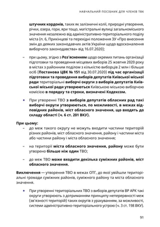 НАВЧАЛЬНИЙ ПОСІБНИК ДЛЯ ЧЛЕНІВ ТВК
91
штучних кордонів, таких як залізничні колії, природні утворення,
річки, озера, гори, яри тощо, магістральні вулиці загальноміського
значення незалежно від адміністративно-територіального поділу
міста (п. 6, Прикінцеві та перехідні положення ЗУ «Про внесення
змін до деяких законодавчих актів України щодо вдосконалення
виборчого законодавства» від 16.07.2020);
	– при цьому, згідно з Роз’ясненням щодо окремих питань організації
підготовки та проведення місцевих виборів 25 жовтня 2020 року
в містах з районним поділом з кількістю виборців 2 млн і більше
осіб (Постанова ЦВК № 151 від 30.07.2020) під час організації
підготовки та проведення виборів депутатів Київської міської
ради територіальні виборчі округи з виборів депутатів Київ-
ської міської ради утворюються Київською міською виборчою
комісією в порядку та строки, визначені Кодексом.
	● При утворенні ТВО з виборів депутатів обласних рад такі
виборчі округи утворюються, по можливості, в межах від-
повідних районів, міст обласного значення, що входять до
складу області (ч. 6 ст. 201 ВКУ).
При цьому:
	– до меж такого округу не можуть входити частини територій
різних районів, міст обласного значення, району і частини міста
або частини району і міста обласного значення;
	– на території міста обласного значення, району може бути
утворено більше ніж один ТВО;
	– до меж ТВО може входити декілька суміжних районів, міст
обласного значення.
Виключення — утворення ТВО в межах ОТГ, до якої увійшли територі-
альні громади суміжних районів, суміжного району та міста обласного
значення.
	● При утворенні територіальних ТВО з виборів депутатів ВР АРК такі
округи утворюють з дотриманням принципу неперервності меж
(зв'язності територій) таких округів з урахуванням, за можливості,
системи адміністративно-територіального устрою (ч. 3 ст. 198 ВКУ).
 