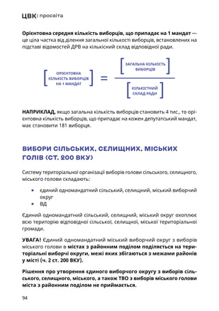 94
Орієнтовна середня кількість виборців, що припадає на 1 мандат —
це ціла частка від ділення загальної кількості виборців, встановлених на
підставі відомостей ДРВ на кількісний склад відповідної ради.
НАПРИКЛАД, якщо загальна кількість виборців становить 4 тис., то орі-
єнтовна кількість виборців, що припадає на кожен депутатський мандат,
має становити 181 виборця.
ВИБОРИ СІЛЬСЬКИХ, СЕЛИЩНИХ, МІСЬКИХ
ГОЛІВ (СТ. 200 ВКУ)
Систему територіальної організації виборів голови сільського, селищного,
міського голови складають:
	● єдиний одномандатний сільський, селищний, міський виборчий
округ
	● ВД
Єдиний одномандатний сільський, селищний, міський округ охоплює
всю територію відповідної сільської, селищної, міської територіальної
громади.
УВАГА! Єдиний одномандатний міський виборчий округ з виборів
міського голови в містах з районним поділом поділяється на тери-
торіальні виборчі округи, межі яких збігаються з межами районів
у місті (ч. 2 ст. 200 ВКУ).
Рішення про утворення єдиного виборчого округу з виборів сіль-
ського, селищного, міського, а також ТВО з виборів міського голови
міста з районним поділом не приймається.
=
ЗАГАЛЬНА КІЛЬКІСТЬ
ВИБОРЦІВ
КІЛЬКІСТНИЙ
СКЛАД РАДИ
ОРІЄНТОВНА
КІЛЬКІСТЬ ВИБОРЦІВ
НА 1 МАНДАТ
 