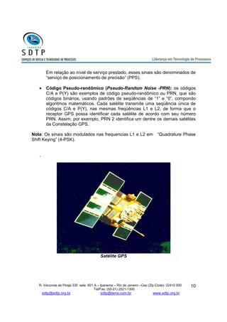Em relação ao nível de serviço prestado, esses sinais são denominados de 
“serviço de posicionamento de precisão” (PPS). 
· Código Pseudo-randômico (Pseudo-Random Noise -PRN): os códigos 
C/A e P(Y) são exemplos de código pseudo-randômico ou PRN, que são 
códigos binários, usando padrões de seqüências de “1” e “0”, compondo 
algoritmos matemáticos. Cada satélite transmite uma seqüência única de 
códigos C/A e P(Y), nas mesmas freqüências L1 e L2, de forma que o 
receptor GPS possa identificar cada satélite de acordo com seu número 
PRN. Assim, por exemplo, PRN 2 identifica um dentre os demais satélites 
da Constelação GPS. 
Nota: Os sinais são modulados nas frequencias L1 e L2 em “Quadrature Phase 
Shift Keying” (4-PSK). 
R. Visconde de Pirajá 330 sala 601 A – Ipanema – Rio de Janeiro –Cep (Zip Code): 22410 000 
Tel/Fax: (55-21) 2521-1300 
sdtp@sdtp.org.br sdtp@terra.com.br www.sdtp.org.br 
10 
. 
Satélite GPS 
 