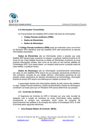R. Visconde de Pirajá 330 sala 601 A – Ipanema – Rio de Janeiro –Cep (Zip Code): 22410 000 
Tel/Fax: (55-21) 2521-1300 
sdtp@sdtp.org.br sdtp@terra.com.br www.sdtp.org.br 
11 
b.3 Informações Transmitidas 
As Transmissões dos Satélites GPS contém três tipos de informações: 
· Código Pseudo-randômico (PRN); 
· Dados de Efemérides; 
· Dados de Almanaque. 
O Código Pseudo-randômico (PRN) pode ser entendido como uma forma 
do Receptor GPS identificar qual dos Satélites GPS está transmitindo as demais 
informações associadas. 
Dados de Efemérides são as informações sobre a posição que cada 
Satélite GPS deverá estar ocupando no espaço, a qualquer instante durante as 24 
horas do dia. Cada Satélite transmite os dados de Efemérides mostrando as suas 
próprias informações orbitais, bem como as de cada um dos demais satélites da 
Constelação GPS. Com esses dados, um receptor pode prever a posição exata de 
cada satélite, a qualquer tempo. 
Dados de Almanaque são as informações constantemente transmitidas 
por cada um dos Satélites GPS acerca de sua situação operacional (confiável ou 
não confiável), correção do seu relógio atômico, informações genéricas de sua 
posição orbital, parâmetros de retardos atmosféricos às transmissões, informação 
precisa do tempo GPS atual e sua diferença em relação ao tempo UTC. 
A associação dessas três informações obtidas de pelo menos três satélites, 
ou seja, Código Pseudo-randômico, Dados de Efemérides e Dados de Almanaque, 
constituem as bases para que um Receptor GPS possa determinar sua posição. 
3.2 – Controles do Sistema 
O Segmento de Controle do GPS é formado por uma rede mundial de 
estações com a função de monitorar os sinais transmitidos pelos satélites, 
processa-los e, sempre que necessário, emitir sinais de comando de 
posicionamento dos satélites e de correção dos dados à Constelação GPS. A rede 
é formada pelos seguintes elementos: 
· Uma Estação Máster de Controle (MCS); 
 
