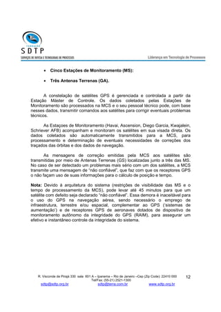 R. Visconde de Pirajá 330 sala 601 A – Ipanema – Rio de Janeiro –Cep (Zip Code): 22410 000 
Tel/Fax: (55-21) 2521-1300 
sdtp@sdtp.org.br sdtp@terra.com.br www.sdtp.org.br 
12 
· Cinco Estações de Monitoramento (MS): 
· Três Antenas Terrenas (GA). 
A constelação de satélites GPS é gerenciada e controlada a partir da 
Estação Máster de Controle. Os dados coletados pelas Estações de 
Monitoramento são processados na MCS e o seu pessoal técnico pode, com base 
nesses dados, transmitir comandos aos satélites para corrigir eventuais problemas 
técnicos. 
As Estaçoes de Monitoramento (Havai, Ascension, Diego Garcia, Kwajalein, 
Schriever AFB) acompanham e monitoram os satélites em sua visada direta. Os 
dados coletados são automaticamente transmitidos para a MCS, para 
processamento e determinação de eventuais necessidades de correções dos 
traçados das órbitas e dos dados de navegação. 
As mensagens de correção emitidas pela MCS aos satélites são 
transmitidas por meio de Antenas Terrenas (GS) localizadas junto a três das MS. 
No caso de ser detectado um problemas mais sério com um dos satélites, a MCS 
transmite uma mensagem de “não confiável”, que faz com que os receptores GPS 
o não façam uso de suas informações para o cálculo de posição e tempo. 
Nota: Devido à arquitetura do sistema (restrições de visibilidade das MS e o 
tempo de processamento da MCS), pode levar até 45 minutos para que um 
satélite com defeito seja declarado “não confiável”. Essa demora é inaceitável para 
o uso do GPS na navegação aérea, sendo necessário o emprego de 
infraestrutura, terrestre e/ou espacial, complementar ao GPS (‘sistemas de 
aumentação’) e de receptores GPS de aeronaves dotados de dispositivo de 
monitoramento autônomo da integridade do GPS (RAIM), para assegurar um 
efetivo e instantâneo controle da integridade do sistema. 
 