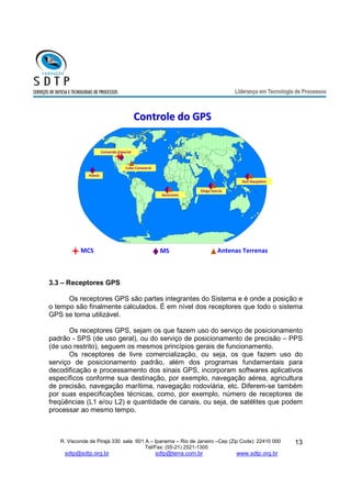 R. Visconde de Pirajá 330 sala 601 A – Ipanema – Rio de Janeiro –Cep (Zip Code): 22410 000 
Tel/Fax: (55-21) 2521-1300 
sdtp@sdtp.org.br sdtp@terra.com.br www.sdtp.org.br 
13 
Atol Kwajalein 
Comando Espacial 
CCoonnttrroollee ddoo GGPPSS 
Hawai 
Ascension 
Diego Garcia 
Cabo Canaveral 
MCS MS Antenas Terrenas 
3.3 – Receptores GPS 
Os receptores GPS são partes integrantes do Sistema e é onde a posição e 
o tempo são finalmente calculados. É em nível dos receptores que todo o sistema 
GPS se torna utilizável. 
Os receptores GPS, sejam os que fazem uso do serviço de posicionamento 
padrão - SPS (de uso geral), ou do serviço de posicionamento de precisão – PPS 
(de uso restrito), seguem os mesmos princípios gerais de funcionamento. 
Os receptores de livre comercialização, ou seja, os que fazem uso do 
serviço de posicionamento padrão, além dos programas fundamentais para 
decodificação e processamento dos sinais GPS, incorporam softwares aplicativos 
específicos conforme sua destinação, por exemplo, navegação aérea, agricultura 
de precisão, navegação marítima, navegação rodoviária, etc. Diferem-se também 
por suas especificações técnicas, como, por exemplo, número de receptores de 
freqüências (L1 e/ou L2) e quantidade de canais, ou seja, de satélites que podem 
processar ao mesmo tempo. 
 