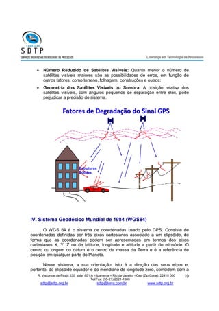 · Número Reduzido de Satélites Visíveis: Quanto menor o número de 
satélites visíveis maiores são as possibilidades de erros, em função de 
outros fatores, como terreno, folhagem, construções e outros; 
· Geometria dos Satélites Visíveis ou Sombra: A posição relativa dos 
satélites visíveis, com ângulos pequenos de separação entre eles, pode 
prejudicar a precisão do sistema. 
R. Visconde de Pirajá 330 sala 601 A – Ipanema – Rio de Janeiro –Cep (Zip Code): 22410 000 
Tel/Fax: (55-21) 2521-1300 
sdtp@sdtp.org.br sdtp@terra.com.br www.sdtp.org.br 
19 
Fatores de Degradação ddoo SSiinnaall GGPPSS 
Earth’s Atmosphere 
Estruturas 
Sólidas 
Metal Electro-magnetic Fields 
IV. Sistema Geodésico Mundial de 1984 (WGS84) 
O WGS 84 é o sistema de coordenadas usado pelo GPS. Consiste de 
coordenadas definidas por três eixos cartesianos associado a um elipsóide, de 
forma que as coordenadas podem ser apresentadas em termos dos eixos 
cartesianos X, Y, Z ou de latitude, longitude e altitude a partir do elipsóide. O 
centro ou origem do datum é o centro da massa da Terra e é a referência de 
posição em qualquer parte do Planeta. 
Nesse sistema, a sua orientação, isto é a direção dos seus eixos e, 
portanto, do elipsóide equador e do meridiano de longitude zero, coincidem com a 
 