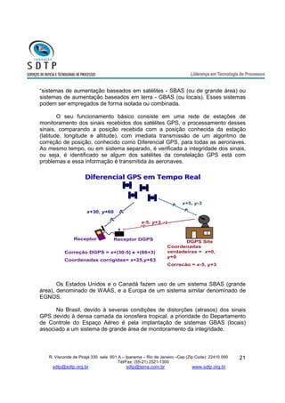 “sistemas de aumentação baseados em satélites - SBAS (ou de grande área) ou 
sistemas de aumentação baseados em terra - GBAS (ou locais). Esses sistemas 
podem ser empregados de forma isolada ou combinada. 
O seu funcionamento básico consiste em uma rede de estações de 
monitoramento dos sinais recebidos dos satélites GPS, o processamento desses 
sinais, comparando a posição recebida com a posição conhecida da estação 
(latitude, longitude e altitude), com imediata transmissão de um algoritmo de 
correção de posição, conhecido como Diferencial GPS, para todas as aeronaves. 
Ao mesmo tempo, ou em sistema separado, é verificada a integridade dos sinais, 
ou seja, é identificado se algum dos satélites da constelação GPS está com 
problemas e essa informação é transmitida às aeronaves. 
Diferencial GGPPSS eemm TTeemmppoo RReeaall 
x-5, y+3 
Receptor Receptor DGPS 
R. Visconde de Pirajá 330 sala 601 A – Ipanema – Rio de Janeiro –Cep (Zip Code): 22410 000 
Tel/Fax: (55-21) 2521-1300 
sdtp@sdtp.org.br sdtp@terra.com.br www.sdtp.org.br 
21 
DGPS Site 
x+30, y+60 
x+5, y-3 
Coordenadas 
verdadeiras = x+0, 
y+0 
Correcão = x-5, y+3 
Correção DGPS = x+(30-5) e +(60+3) 
Coordenadas corrigidas= x+25,y+63 
Os Estados Unidos e o Canadá fazem uso de um sistema SBAS (grande 
área), denominado de WAAS, e a Europa de um sistema similar denominado de 
EGNOS. 
No Brasil, devido à severas condições de distorções (atrasos) dos sinais 
GPS devido à densa camada da ionosfera tropical, a prioridade do Departamento 
de Controle do Espaço Aéreo é pela implantação de sistemas GBAS (locais) 
associado a um sistema de grande área de monitoramento da integridade. 
 