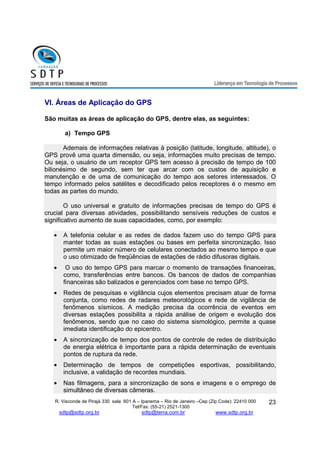 R. Visconde de Pirajá 330 sala 601 A – Ipanema – Rio de Janeiro –Cep (Zip Code): 22410 000 
Tel/Fax: (55-21) 2521-1300 
sdtp@sdtp.org.br sdtp@terra.com.br www.sdtp.org.br 
23 
VI. Áreas de Aplicação do GPS 
São muitas as áreas de aplicação do GPS, dentre elas, as seguintes: 
a) Tempo GPS 
Ademais de informações relativas à posição (latitude, longitude, altitude), o 
GPS provê uma quarta dimensão, ou seja, informações muito precisas de tempo. 
Ou seja, o usuário de um receptor GPS tem acesso à precisão de tempo de 100 
bilionésimo de segundo, sem ter que arcar com os custos de aquisição e 
manutenção e de uma de comunicação do tempo aos setores interessados. O 
tempo informado pelos satélites e decodificado pelos receptores é o mesmo em 
todas as partes do mundo. 
O uso universal e gratuito de informações precisas de tempo do GPS é 
crucial para diversas atividades, possibilitando sensíveis reduções de custos e 
significativo aumento de suas capacidades, como, por exemplo: 
· A telefonia celular e as redes de dados fazem uso do tempo GPS para 
manter todas as suas estações ou bases em perfeita sincronização. Isso 
permite um maior número de celulares conectados ao mesmo tempo e que 
o uso otimizado de freqüências de estações de rádio difusoras digitais. 
· O uso do tempo GPS para marcar o momento de transações financeiras, 
como, transferências entre bancos. Os bancos de dados de companhias 
financeiras são balizados e gerenciados com base no tempo GPS. 
· Redes de pesquisas e vigilância cujos elementos precisam atuar de forma 
conjunta, como redes de radares meteorológicos e rede de vigilância de 
fenômenos sísmicos. A medição precisa da ocorrência de eventos em 
diversas estações possibilita a rápida análise de origem e evolução dos 
fenômenos, sendo que no caso do sistema sismológico, permite a quase 
imediata identificação do epicentro. 
· A sincronização de tempo dos pontos de controle de redes de distribuição 
de energia elétrica é importante para a rápida determinação de eventuais 
pontos de ruptura da rede. 
· Determinação de tempos de competições esportivas, possibilitando, 
inclusive, a validação de recordes mundiais. 
· Nas filmagens, para a sincronização de sons e imagens e o emprego de 
simultâneo de diversas câmeras. 
 