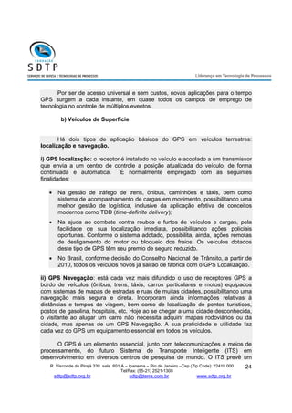 Por ser de acesso universal e sem custos, novas aplicações para o tempo 
GPS surgem a cada instante, em quase todos os campos de emprego de 
tecnologia no controle de múltiplos eventos. 
R. Visconde de Pirajá 330 sala 601 A – Ipanema – Rio de Janeiro –Cep (Zip Code): 22410 000 
Tel/Fax: (55-21) 2521-1300 
sdtp@sdtp.org.br sdtp@terra.com.br www.sdtp.org.br 
24 
b) Veículos de Superfície 
Há dois tipos de aplicação básicos do GPS em veículos terrestres: 
localização e navegação. 
i) GPS localização: o receptor é instalado no veículo e acoplado a um transmissor 
que envia a um centro de controle a posição atualizada do veículo, de forma 
continuada e automática. È normalmente empregado com as seguintes 
finalidades: 
· Na gestão de tráfego de trens, ônibus, caminhões e táxis, bem como 
sistema de acompanhamento de cargas em movimento, possibilitando uma 
melhor gestão de logística, inclusive da aplicação efetiva de conceitos 
modernos como TDD (time-definite delivery); 
· Na ajuda ao combate contra roubos e furtos de veículos e cargas, pela 
facilidade de sua localização imediata, possibilitando ações policiais 
oportunas. Conforme o sistema adotado, possibilita, ainda, ações remotas 
de desligamento do motor ou bloqueio dos freios. Os veículos dotados 
deste tipo de GPS têm seu premio de seguro reduzido. 
· No Brasil, conforme decisão do Conselho Nacional de Trânsito, a partir de 
2010, todos os veículos novos já sairão de fábrica com o GPS Localização. 
ii) GPS Navegação: está cada vez mais difundido o uso de receptores GPS a 
bordo de veículos (ônibus, trens, táxis, carros particulares e motos) equipados 
com sistemas de mapas de estradas e ruas de muitas cidades, possibilitando uma 
navegação mais segura e direta. Incorporam ainda informações relativas à 
distâncias e tempos de viagem, bem como de localização de pontos turísticos, 
postos de gasolina, hospitais, etc. Hoje ao se chegar a uma cidade desconhecida, 
o visitante ao alugar um carro não necessita adquirir mapas rodoviários ou da 
cidade, mas apenas de um GPS Navegação. A sua praticidade e utilidade faz 
cada vez do GPS um equipamento essencial em todos os veículos. 
O GPS é um elemento essencial, junto com telecomunicações e meios de 
processamento, do futuro Sistema de Transporte Inteligente (ITS) em 
desenvolvimento em diversos centros de pesquisa do mundo. O ITS prevê um 
 