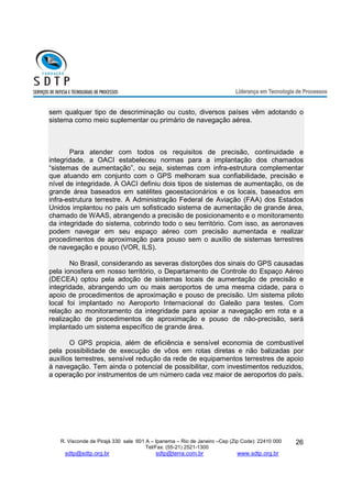 sem qualquer tipo de descriminação ou custo, diversos países vêm adotando o 
sistema como meio suplementar ou primário de navegação aérea. 
Para atender com todos os requisitos de precisão, continuidade e 
integridade, a OACI estabeleceu normas para a implantação dos chamados 
“sistemas de aumentação”, ou seja, sistemas com infra-estrutura complementar 
que atuando em conjunto com o GPS melhoram sua confiabilidade, precisão e 
nível de integridade. A OACI definiu dois tipos de sistemas de aumentação, os de 
grande área baseados em satélites geoestacionários e os locais, baseados em 
infra-estrutura terrestre. A Administração Federal de Aviação (FAA) dos Estados 
Unidos implantou no país um sofisticado sistema de aumentação de grande área, 
chamado de WAAS, abrangendo a precisão de posicionamento e o monitoramento 
da integridade do sistema, cobrindo todo o seu território. Com isso, as aeronaves 
podem navegar em seu espaço aéreo com precisão aumentada e realizar 
procedimentos de aproximação para pouso sem o auxílio de sistemas terrestres 
de navegação e pouso (VOR, ILS). 
No Brasil, considerando as severas distorções dos sinais do GPS causadas 
pela ionosfera em nosso território, o Departamento de Controle do Espaço Aéreo 
(DECEA) optou pela adoção de sistemas locais de aumentação de precisão e 
integridade, abrangendo um ou mais aeroportos de uma mesma cidade, para o 
apoio de procedimentos de aproximação e pouso de precisão. Um sistema piloto 
local foi implantado no Aeroporto Internacional do Galeão para testes. Com 
relação ao monitoramento da integridade para apoiar a navegação em rota e a 
realização de procedimentos de aproximação e pouso de não-precisão, será 
implantado um sistema específico de grande área. 
O GPS propicia, além de eficiência e sensível economia de combustível 
pela possibilidade de execução de vôos em rotas diretas e não balizadas por 
auxílios terrestres, sensível redução da rede de equipamentos terrestres de apoio 
à navegação. Tem ainda o potencial de possibilitar, com investimentos reduzidos, 
a operação por instrumentos de um número cada vez maior de aeroportos do país. 
R. Visconde de Pirajá 330 sala 601 A – Ipanema – Rio de Janeiro –Cep (Zip Code): 22410 000 
Tel/Fax: (55-21) 2521-1300 
sdtp@sdtp.org.br sdtp@terra.com.br www.sdtp.org.br 
26 
 