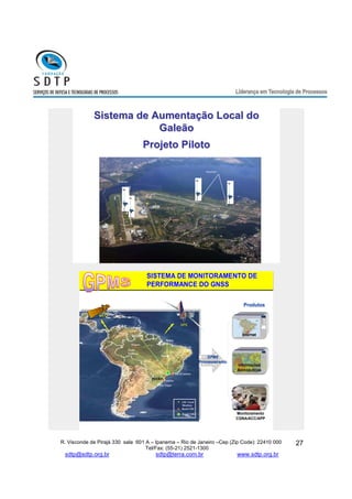 Produtos 
SGB GPS 
SBAS 
LM - Local 
Monitors 
Boa Vista 
R. Visconde de Pirajá 330 sala 601 A – Ipanema – Rio de Janeiro –Cep (Zip Code): 22410 000 
Tel/Fax: (55-21) 2521-1300 
sdtp@sdtp.org.br sdtp@terra.com.br www.sdtp.org.br 
27 
Sistema de Aumentação Local do 
Galeão 
Projeto Piloto 
Reference receivers 
Reference receivers 
? 
VDB 
Receivers 
Receivers 
Y 
SISTEMA DE MONITORAMENTO DE 
PERFORMANCE DO GNSS 
DECEA 
Internet 
Informações 
Aeronáuticas 
Brasilia 
Rio de Janeiro 
Curitiba 
Recife 
Brazil TRS 
Brazil TMS 
Porto Alegre 
GPMS 
Processamento 
GEO 
Monitoramento 
CGNA/ACC/APP 
Manaus 
Porto 
Velho 
Belém 
 