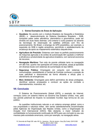 R. Visconde de Pirajá 330 sala 601 A – Ipanema – Rio de Janeiro –Cep (Zip Code): 22410 000 
Tel/Fax: (55-21) 2521-1300 
sdtp@sdtp.org.br sdtp@terra.com.br www.sdtp.org.br 
28 
b. Outras Exemplos de Áreas de Aplicação: 
· Geodésia: De acordo com o Instituto Brasileiro de Geografia e Estatística 
(IBGE), o desenvolvimento do Sistema Geodésico Brasileiro - SGB, 
composto pelas redes altimétrica, planimétrica e gravimétrica, pode ser 
dividido em duas fases distintas: uma anterior e outra posterior ao advento 
da tecnologia de observação de satélites artificiais com fins de 
posicionamento. No Brasil, o emprego do GPS possibilitou, por exemplo, a 
expansão do SGB à região amazônica, permitindo o estabelecimento do 
arcabouço de apoio ao mapeamento sistemático daquela área; 
· Agricultura de Precisão: Sistemas com base no perfeito posisiconamento 
de máquinas agriculas e de aviões de pulverização têm ajudado a melhorar 
a eficiência e produtividade da agricultura brasileira, com sensível economia 
de recursos; 
· Navegação Marítima: Tem sido de grande utilidade tanto na navegação 
em alto mar, quanto nas operações em áreas portuárias, essas já apoiadas 
em diversos locais com sistemas de aumentação do tipo GBAS; 
· Segurança Pública: Empregado em conjunto com sistemas de 
comunicações, possibilitando à Central de Controle conhecer a posição de 
suas patrulhas e direcioná-las de forma eficiente e eficaz para o 
atendimento de emergências; 
· Meio Ambiente: Empregado para definir perímetros de áreas protegisas, 
identificar setores ameaçados e conduzir as ações de combate a 
desmatamentos, incendios, etc. 
VII. Conclusão 
O Sistema de Posicionamento Global (GPS), a exemplo da Internet, 
começou como um sistema interno ao Governo dos Estados Unidos, mas, pelo 
seu grande potencial de impacto na sociedade mundial, logo tornou-se de uso 
público. 
As questões institucionais naturais a um sistema emprego global, como a 
sua propriedade e natureza militar, vêm sendo satisfatotiamente encaminhadas 
pelas Agências da Organização das Nações Unidas, como a Organização da 
Aviação Civil Internacional (OACI). Não obstante, o maior indicador de 
confiabilidade no funcionamento continuado do GPS para uso civil está no seu uso 
macisso pela sociedade americana, como por exemplo, na navegação aérea. 
 