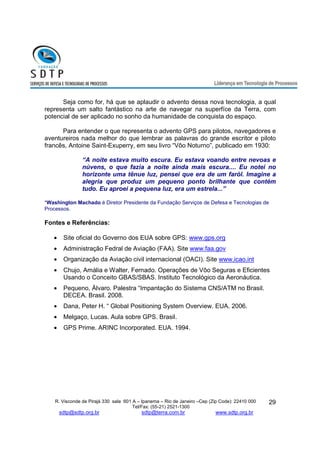Seja como for, há que se aplaudir o advento dessa nova tecnologia, a qual 
representa um salto fantástico na arte de navegar na superfíce da Terra, com 
potencial de ser aplicado no sonho da humanidade de conquista do espaço. 
Para entender o que representa o advento GPS para pilotos, navegadores e 
aventureiros nada melhor do que lembrar as palavras do grande escritor e piloto 
francês, Antoine Saint-Exuperry, em seu livro “Vôo Noturno”, publicado em 1930: 
“A noite estava muito escura. Eu estava voando entre nevoas e 
núvens, o que fazia a noite ainda mais escura.... Eu notei no 
horizonte uma tênue luz, pensei que era de um faról. Imagine a 
alegria que produz um pequeno ponto brilhante que contém 
tudo. Eu aproei a pequena luz, era um estrela...” 
R. Visconde de Pirajá 330 sala 601 A – Ipanema – Rio de Janeiro –Cep (Zip Code): 22410 000 
Tel/Fax: (55-21) 2521-1300 
sdtp@sdtp.org.br sdtp@terra.com.br www.sdtp.org.br 
29 
*Washington Machado é Diretor Presidente da Fundação Serviços de Defesa e Tecnologias de 
Processos. 
Fontes e Referências: 
· Site oficial do Governo dos EUA sobre GPS: www.gps.org 
· Administração Fedral de Aviação (FAA). Site www.faa.gov 
· Organização da Aviação civil internacional (OACI). Site www.icao.int 
· Chujo, Amália e Walter, Fernado. Operações de Vôo Seguras e Eficientes 
Usando o Conceito GBAS/SBAS. Instituto Tecnológico da Aeronáutica. 
· Pequeno, Àlvaro. Palestra “Impantação do Sistema CNS/ATM no Brasil. 
DECEA. Brasil. 2008. 
· Dana, Peter H. “ Global Positioning System Overview. EUA. 2006. 
· Melgaço, Lucas. Aula sobre GPS. Brasil. 
· GPS Prime. ARINC Incorporated. EUA. 1994. 

