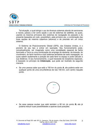 Tal situação, a qual obriga o uso de diversos sistemas abordo de aeronaves 
e navios, passou a ter como opção o uso de sistemas de satélites, os quais, 
usando os mesmos princípios dos sistemas de navegação do passado e do 
presente baseados em solo, possibilitam, pela primeira vez, a combinação das 
duas opções de máxima cobertura (alcance) e de precisão em um único 
sistema. 
O Sistema de Posicionamento Global (GPS), dos Estados Unidos, é o 
pioneiro de seu tipo a entrar em operação. Seu funcionamento pode, 
conceitualmente, ser imaginado como uma constelação espacial de faróis 
iluminado a Terra ou uma combinação do emprego do sextante, da bússola, do 
cronômetro, do farol marítimo e dos sistemas terrestres de radio navegação, os 
quais sabem exatamente a posição de cada farol no espaço e pode calcular a 
sua distância. O seu funcionamento, o qual necessita de receptores especiais, 
é baseado no princípio da trilateração, que pode ser ilustrado da seguinte 
maneira: 
· Se uma pessoa sabe que está a 100 km do ponto A, ela poderia estar em 
qualquer ponto de uma circunferência de raio 100 km, com centro naquele 
ponto. 
R. Visconde de Pirajá 330 sala 601 A – Ipanema – Rio de Janeiro –Cep (Zip Code): 22410 000 
Tel/Fax: (55-21) 2521-1300 
sdtp@sdtp.org.br sdtp@terra.com.br www.sdtp.org.br 
3 
100 km 
A 
· Se essa pessoa souber que está também a 80 km do ponto B, ela já 
poderia reduzir suas possibilidades a apenas duas posições. 
 