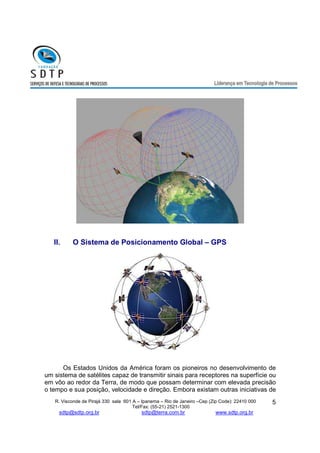 R. Visconde de Pirajá 330 sala 601 A – Ipanema – Rio de Janeiro –Cep (Zip Code): 22410 000 
Tel/Fax: (55-21) 2521-1300 
sdtp@sdtp.org.br sdtp@terra.com.br www.sdtp.org.br 
5 
II. O Sistema de Posicionamento Global – GPS 
Os Estados Unidos da América foram os pioneiros no desenvolvimento de 
um sistema de satélites capaz de transmitir sinais para receptores na superfície ou 
em vôo ao redor da Terra, de modo que possam determinar com elevada precisão 
o tempo e sua posição, velocidade e direção. Embora existam outras iniciativas de 
 