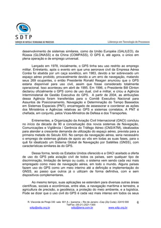 desenvolvimento de sistemas similares, como da União Européia (GALILEO), da 
Rússia (GLONASS) e da China (COMPASS), O GPS é, até agora, o único em 
plena operação e de emprego universal. 
Lançado em 1978, inicialmente, o GPS tinha seu uso restrito ao emprego 
militar. Entretanto, após o evento em que uma aeronave civil da Empresa Aérea 
Coréia foi abatida por um caça soviético, em 1983, devido a ter sobrevoado um 
espaço aéreo proibido, provavelmente devido a um erro de navegação, matando 
seus 269 ocupantes, o então Presidente Ronald Reagan anunciou que o GPS 
estaria disponível para uso civil, assim que fosse considerado totalmente 
operacional. Isso aconteceu em abril de 1995. Em 1996, o Presidente Bill Clinton 
declarou oficialmente o GPS como de uso dual, civil e militar, e criou a Agência 
Interministerial de Gestão Executiva do GPS. A partir de 2004, as atribuições 
dessa Agência foram transferidas para o Comitê Executivo Nacional para 
Assuntos de Posicionamento, Navegação e Determinação do Tempo Baseados 
em Sistemas Espaciais (PNT), encarregado de assessorar e coordenar as ações 
dos Ministérios e Agências relativas ao GPS e sistemas correlatos. A PNT é 
chefiada, em conjunto, pelos Vices-Ministros de Defesa e dos Transportes. 
Entrementes, a Organização da Aviação Civil Internacional (OACI) concluiu 
no início da década de 90 a conceituação dos novos sistemas de Navegação, 
Comunicações e Vigilância / Gerência do Tráfego Aéreo (CNS/ATM), idealizados 
para atender a crescente demanda de utilização do espaço aéreo, prevista para a 
primeira metade do Século XXI. No campo da navegação aérea, seria necessário 
o emprego de sistemas globais de apoio ao vôo em todas as suas fases, para o 
quê foi idealizado um Sistema Global de Navegação por Satélites (GNSS), com 
características similares às do GPS. 
Dessa forma, tendo os Estados Unidos oferecido e a OACI aceitado a oferta 
de uso do GPS pela aviação civil de todos os países, sem qualquer tipo de 
discriminação, limitação de tempo ou custo, o sistema vem sendo cada vez mais 
empregado como meio de navegação aérea, em todo o mundo. Alguns países 
fazem uso do GPS como um meio interino até a definição e implementação do 
GNSS, ao passo que outros já o utilizam de forma definitiva, com e sem 
dispositivos complementares. 
Ao mesmo tempo, suas aplicações se estendem para diversas outras áreas 
científicas, sociais e econômicas, entre elas, a navegação marítima e terrestre, a 
agricultura de precisão, a geodésica, a proteção do meio ambiente, e a logística. 
Pode se dizer que o uso civil do GPS é cada vez mais intenso em todos os seus 
R. Visconde de Pirajá 330 sala 601 A – Ipanema – Rio de Janeiro –Cep (Zip Code): 22410 000 
Tel/Fax: (55-21) 2521-1300 
sdtp@sdtp.org.br sdtp@terra.com.br www.sdtp.org.br 
6 
 