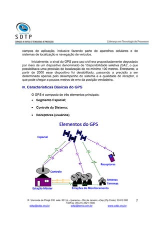 campos de aplicação, inclusive fazendo parte de aparelhos celulares e de 
sistemas de localização e navegação de veículos. 
Inicialmente, o sinal do GPS para uso civil era propositadamente degradado 
por meio de um dispositivo denominado de “disponibilidade seletiva (SA)”, o que 
possibilitava uma precisão de localização de no mínimo 100 metros. Entretanto, a 
partir de 2000 esse dispositivo foi desabilitado, passando a precisão a ser 
determinada apenas pelo desempenho do sistema e a qualidade do receptor, o 
que pode chegar a poucos metros de erro da posição verdadeira. 
III. Características Básicas do GPS 
Antenas 
Terrenas 
R. Visconde de Pirajá 330 sala 601 A – Ipanema – Rio de Janeiro –Cep (Zip Code): 22410 000 
Tel/Fax: (55-21) 2521-1300 
sdtp@sdtp.org.br sdtp@terra.com.br www.sdtp.org.br 
7 
O GPS é composto de três elementos principais: 
· Segmento Espacial; 
· Controle do Sistema; 
· Receptores (usuários) 
Controle 
Espacial 
Receptores 
EElleemmeennttooss ddoo GGPPSS 
Estações de Monitoramento 
Estação Máster 
 