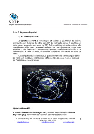 R. Visconde de Pirajá 330 sala 601 A – Ipanema – Rio de Janeiro –Cep (Zip Code): 22410 000 
Tel/Fax: (55-21) 2521-1300 
sdtp@sdtp.org.br sdtp@terra.com.br www.sdtp.org.br 
8 
3.1 – O Segmento Espacial 
a) A Constelação GPS: 
A Constelação GPS é formada por 24 satélites a 20.200 km de altitude, 
distribuídos em 6 planos de órbita com 55º de inclinação, sendo 4 satélites em 
cada plano, separados em arcos de 60º. Outros satélites, de dois a cinco, são 
mantidos em órbita, como reservas imediatos, em caso de pane de um ou mais 
satélites, porém funcionando normalmente, gerando um efeito de redundância na 
Constelação. A cada 12 horas, os satélites completam uma órbita em volta da 
Terra. 
Essa arquitetura possibilita que, a qualquer momento e em qualquer ponto 
da Terra sem obstáculos (montanhas, edifícios, etc.), se possa receber os sinais 
de 7 satélites ao mesmo tempo. 
b) Os Satélites GPS: 
b.1 - Os Satélites da Constelação GPS, também referidos como Veículos 
Espaciais (SV), apresentam as seguintes características básicas: 
 