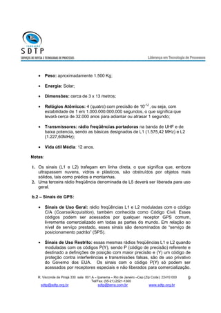R. Visconde de Pirajá 330 sala 601 A – Ipanema – Rio de Janeiro –Cep (Zip Code): 22410 000 
Tel/Fax: (55-21) 2521-1300 
sdtp@sdtp.org.br sdtp@terra.com.br www.sdtp.org.br 
9 
· Peso: aproximadamente 1.500 Kg; 
· Energia: Solar; 
· Dimensões: cerca de 3 x 13 metros; 
· Relógios Atômicos: 4 (quatro) com precisão de 10-12 , ou seja, com 
estabilidade de 1 em 1.000.000.000.000 segundos, o que significa que 
levará cerca de 32.000 anos para adiantar ou atrasar 1 segundo; 
· Transmissores: rádio freqüências portadoras na banda de UHF e de 
baixa potencia, sendo as básicas designados de L1 (1.575,42 MHz) e L2 
(1.227,60MHz); 
· Vida útil Média: 12 anos. 
Notas: 
1. Os sinais (L1 e L2) trafegam em linha direta, o que significa que, embora 
ultrapassem nuvens, vidros e plásticos, são obstruídos por objetos mais 
sólidos, tais como prédios e montanhas. 
2. Uma terceira rádio freqüência denominada de L5 deverá ser liberada para uso 
geral. 
b.2 – Sinais do GPS: 
· Sinais de Uso Geral: rádio freqüências L1 e L2 moduladas com o código 
C/A (Coarse/Acquisition), também conhecida como Código Civil. Esses 
códigos podem ser acessados por qualquer receptor GPS comum, 
livremente comercializado em todas as partes do mundo. Em relação ao 
nível de serviço prestado, esses sinais são denominados de “serviço de 
posicionamento padrão” (SPS). 
· Sinais de Uso Restrito: essas mesmas rádios freqüências L1 e L2 quando 
moduladas com os códigos P(Y), sendo P (código de precisão) referente e 
destinado a definições de posição com maior precisão e (Y) um código de 
proteção contra interferências e transmissões falsas, são de uso privativo 
do Governo dos EUA. Os sinais com o código P(Y) só podem ser 
acessados por receptores especiais e não liberados para comercialização. 
 