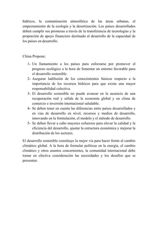 hídricos, la contaminación atmosférica de las áreas urbanas, el
empeoramiento de la ecología y la desertización. Los países desarrollados
deben cumplir sus promesas a través de la transferencia de tecnologías y la
proporción de apoyo financiero destinado al desarrollo de la capacidad de
los países en desarrollo.

China Propone:
1- Un llamamiento a los países para esforzarse por promover el
progreso ecológico a la hora de fomentar un entorno favorable para
el desarrollo sostenible.
2- Asegurar ladifusión de los conocimientos básicos respecto a la
importancia de los recursos hídricos para que exista una mayor
responsabilidad colectiva.
3- El desarrollo sostenible no puede avanzar en la ausencia de una
recuperación real y sólida de la economía global y un clima de
comercio e inversión internacional saludable.
4- Se deben tener en cuenta las diferencias entre países desarrollados y
en vías de desarrollo en nivel, recursos y medios de desarrollo,
innovando en la formulación, el modelo y el método de desarrollo.
5- Se deben llevar a cabo mayores esfuerzos para elevar la calidad y la
eficiencia del desarrollo, ajustar la estructura económica y mejorar la
distribución de los sectores.
El desarrollo sostenible constituye la mejor vía para hacer frente al cambio
climático global. A la hora de formular políticas en la energía, el cambio
climático y otros asuntos concernientes, la comunidad internacional debe
tomar en efectiva consideración las necesidades y los desafíos que se
presenten.

 