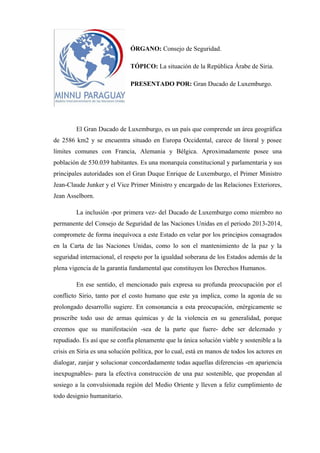 ÓRGANO: Consejo de Seguridad.
TÓPICO: La situación de la República Árabe de Siria.
PRESENTADO POR: Gran Ducado de Luxemburgo.

El Gran Ducado de Luxemburgo, es un país que comprende un área geográfica
de 2586 km2 y se encuentra situado en Europa Occidental, carece de litoral y posee
límites comunes con Francia, Alemania y Bélgica. Aproximadamente posee una
población de 530.039 habitantes. Es una monarquía constitucional y parlamentaria y sus
principales autoridades son el Gran Duque Enrique de Luxemburgo, el Primer Ministro
Jean-Claude Junker y el Vice Primer Ministro y encargado de las Relaciones Exteriores,
Jean Asselborn.
La inclusión -por primera vez- del Ducado de Luxemburgo como miembro no
permanente del Consejo de Seguridad de las Naciones Unidas en el periodo 2013-2014,
compromete de forma inequívoca a este Estado en velar por los principios consagrados
en la Carta de las Naciones Unidas, como lo son el mantenimiento de la paz y la
seguridad internacional, el respeto por la igualdad soberana de los Estados además de la
plena vigencia de la garantía fundamental que constituyen los Derechos Humanos.
En ese sentido, el mencionado país expresa su profunda preocupación por el
conflicto Sirio, tanto por el costo humano que este ya implica, como la agonía de su
prolongado desarrollo sugiere. En consonancia a esta preocupación, enérgicamente se
proscribe todo uso de armas químicas y de la violencia en su generalidad, porque
creemos que su manifestación -sea de la parte que fuere- debe ser deleznado y
repudiado. Es así que se confía plenamente que la única solución viable y sostenible a la
crisis en Siria es una solución política, por lo cual, está en manos de todos los actores en
dialogar, zanjar y solucionar concordadamente todas aquellas diferencias -en apariencia
inexpugnables- para la efectiva construcción de una paz sostenible, que propendan al
sosiego a la convulsionada región del Medio Oriente y lleven a feliz cumplimiento de
todo designio humanitario.

 