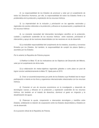 2). La responsabilidad de los Estados de promover y velar por el cumplimiento de
todos los Derechos Humanos, por ello, la responsabilidad de todos los Estados frente a la
problemática de la protección y explotación de los recursos hídricos.
3). La imperatividad de la inclusión y priorización en las agendas nacionales y
regionales de eventos referentes a la protección y eficacia en la preservación y explotación de
los recursos hídricos
4). La creciente necesidad del intercambio tecnológico científico en la protección,
cuidado y explotación sostenible de los recursos hídricos entre naciones, priorizando el
intercambio y apoyo de las naciones desarrolladas con las naciones en vía de desarrollo.
5).La ineludible responsabilidad del cumplimento de los tratados, acuerdos y convenios
firmados por los Estados. Así también, la responsabilidad de cumplir los plazos fijados y
asumidos por los Estados.
Por lo anterior la Republica de Polonia propone:
1).Ratificar la Meta 7C de los Indicadores de los Objetivos del Desarrollo del Milenio,
velar por el cumplimiento de dicha meta.
2).La elaboración de metas-objetivos regionales globales a corto plazo en post de
lograr concluir satisfactoriamente la Meta 7C fijada para el 2015.
3). Crear un acuerdo/compromiso por parte de los Estados cuya finalidad sea la mayor
participación e interés en los foros y organismos internacionales relacionados con los recursos
hídricos.
4). Fomentar el uso de recursos económicos en la investigación y desarrollo de
tecnologías nuevas y eficaces en la protección y explotación sostenible de los recursos
hídricos. Así también en el tratado de desechos, disminuir el gasto en irrigación y la
desalinización de aguas.
5). Potenciar la ayuda, cooperación e intercambio tecnológica y científica entre
Estados, enfatizando la relación de cooperación entre los Estados desarrollados y Estados en
vía de desarrollo.
Es la posición oficial de la República de Polonia.

 