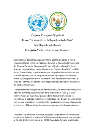 Órgano: Consejo de Seguridad
Tema: “La situación en la República Árabe Siria”
País: República de Ruanda
Delegados:Anchi Fretes - Andrés Giampieri

Siendo la Rca. de Ruandaun país de África Central sin salida al mar o
Estado sin litoral. Limita con Uganda, Burundi, la República Democrática
del Congo y Tanzania. Es un pequeño país ubicado en la región de los
Grandes Lagos de África; conocido como las "nieblas de África", también
por su fauna salvaje, principalmente por sus gorilas de montaña, por sus
ciudades típicas y por los parques nacionales y parajes naturales que
ofrece su paisaje montañoso. Su terreno fértil y montañoso que le da el
título de "tierra de las colinas", debe soportar las poblaciones más densas
del continente africano.
La dependencia de la agricultura de subsistencia, la densidad demográfica
alta y en aumento, la disminución de la fertilidad del suelo y el clima
incierto hacen de Ruanda un país donde la desnutrición crónica es
extendida y la pobreza endémica. Es recordado hoy día por las sangrientas
guerras que lo azotaron recientemente y particularmente por el genocidio
ocurrido en 1994, en el que las muertes superaron el millón de personas.

En materia de derechos humanos, respecto a la pertenencia en los siete
organismos de la Carta Internacional de Derechos Humanos, que incluyen
al Comité de Derechos Humanos (HRC), Ruanda ha firmado o ratificado.

 