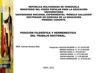 REPÚBLICA BOLIVARIANA DE VENEZUELA
   MINISTERIO DEL PODER POPULAR PARA LA EDUCACIÓN
                     UNIVERSITARIA
UNIVERSIDAD NACIONAL EXPERIMENTAL “RÓMULO GALLEGOS”
       DOCTORADO EN CIENCIAS DE LA EDUCACIÓN
                   PRIMERA COHORTE.




    POSICIÓN FILOSÓFICA Y HERMENEUTICA
          DEL TRABAJO DOCTORAL.



DRA: Carmen Omaira Díaz        Integrantes: AGUILAR VALMORE C.I N° 10.975.926
                                            MÉNDEZ NIGRALIA C.I N° 12.363.040
                                            PANTOJA ANGEL C.I N°8.565.913
                                             SANCHEZ MARIA C.I N°11.845.492
                                             TAVERA MARLENE C.I N°8.589.290
                                             ZURITA HERMOGENES C.I N°9.913.231



                          ABRIL 2012
 