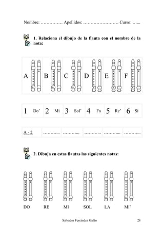 Nombre: …………… Apellidos: …………………… Curso: …...
1. Relaciona el dibujo de la flauta con el nombre de la
nota:
A B C D E F
1 Do’ 2 Mi 3 Sol’ 4 Fa 5 Re’ 6 Si
A-2 ………... ………... ………... ………... ………...
2. Dibuja en estas flautas las siguientes notas:
DO RE MI SOL LA Mi’
Salvador Ferrández Galán 28