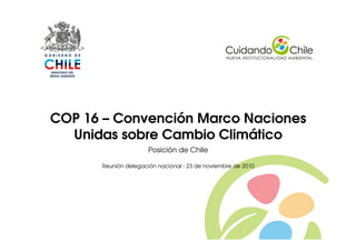 1
COP 16 – Convención Marco Naciones
Unidas sobre Cambio Climático
Posición de Chile
Reunión delegación nacional - 23 de noviembre de 2010
 