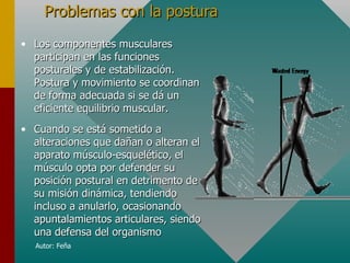 Problemas con la postura
• Los componentes musculares
  participan en las funciones
  posturales y de estabilización.
  Postura y movimiento se coordinan
  de forma adecuada si se dá un
  eficiente equilibrio muscular.
• Cuando se está sometido a
  alteraciones que dañan o alteran el
  aparato músculo-esquelético, el
  músculo opta por defender su
  posición postural en detrimento de
  su misión dinámica, tendiendo
  incluso a anularlo, ocasionando
  apuntalamientos articulares, siendo
  una defensa del organismo
  Autor: Feña
 