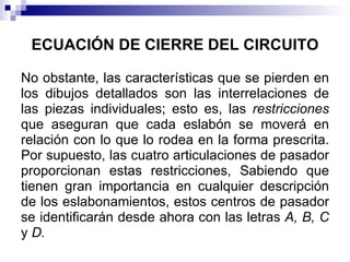 ECUACIÓN DE CIERRE DEL CIRCUITO

No obstante, las características que se pierden en
los dibujos detallados son las interrelaciones de
las piezas individuales; esto es, las restricciones
que aseguran que cada eslabón se moverá en
relación con lo que lo rodea en la forma prescrita.
Por supuesto, las cuatro articulaciones de pasador
proporcionan estas restricciones, Sabiendo que
tienen gran importancia en cualquier descripción
de los eslabonamientos, estos centros de pasador
se identificarán desde ahora con las letras A, B, C
y D.
 