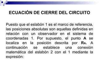 ECUACIÓN DE CIERRE DEL CIRCUITO

Puesto que el eslabón 1 es el marco de referencia,
las posiciones absolutas son aquellas definidas en
relación con un observador en el sistema de
coordenadas 1. Por supuesto, el punto A se
localiza en la posición descrita por RA. A
continuación se establece una conexión
matemática del eslabón 2 con el 1 mediante la
expresión:
 