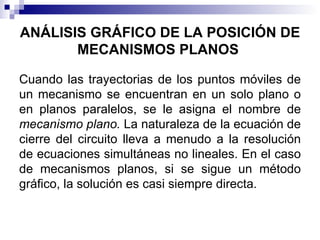 ANÁLISIS GRÁFICO DE LA POSICIÓN DE
       MECANISMOS PLANOS

Cuando las trayectorias de los puntos móviles de
un mecanismo se encuentran en un solo plano o
en planos paralelos, se le asigna el nombre de
mecanismo plano. La naturaleza de la ecuación de
cierre del circuito lleva a menudo a la resolución
de ecuaciones simultáneas no lineales. En el caso
de mecanismos planos, si se sigue un método
gráfico, la solución es casi siempre directa.
 