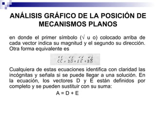 ANÁLISIS GRÁFICO DE LA POSICIÓN DE
       MECANISMOS PLANOS
en donde el primer símbolo (√ u o) colocado arriba de
cada vector indica su magnitud y el segundo su dirección.
Otra forma equivalente es


Cualquiera de estas ecuaciones identifica con claridad las
incógnitas y señala si se puede llegar a una solución. En
la ecuación, los vectores D y E están definidos por
completo y se pueden sustituir con su suma:
                    A=D+E
 
