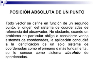 POSICIÓN ABSOLUTA DE UN PUNTO

Todo vector se define en función de un segundo
punto, el origen del sistema de coordenadas de
referencia del observador. No obstante, cuando un
problema en particular obliga a considerar varios
sistemas de coordenadas, la aplicación conducirá
a la identificación de un solo sistema de
coordenadas como el primario o más fundamental,
se le conoce como sistema absoluto de
coordenadas.
 
