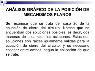 ANÁLISIS GRÁFICO DE LA POSICIÓN DE
       MECANISMOS PLANOS

Se reconoce que se trata del caso 2c de la
ecuación de cierre del circuito. Nótese que se
encuentran dos soluciones posibles, es decir, dos
maneras de ensamblar los eslabones. Estas dos
soluciones son raíces igualmente válidas para la
ecuación de cierre del circuito, y es necesario
escoger entre ambas, según la aplicación de que
se trate.
 