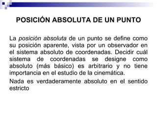 POSICIÓN ABSOLUTA DE UN PUNTO

La posición absoluta de un punto se define como
su posición aparente, vista por un observador en
el sistema absoluto de coordenadas. Decidir cuál
sistema de coordenadas se designe como
absoluto (más básico) es arbitrario y no tiene
importancia en el estudio de la cinemática.
Nada es verdaderamente absoluto en el sentido
estricto
 