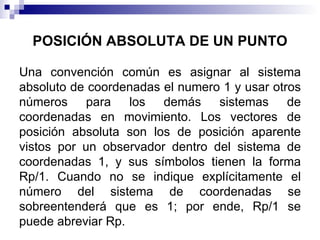 POSICIÓN ABSOLUTA DE UN PUNTO

Una convención común es asignar al sistema
absoluto de coordenadas el numero 1 y usar otros
números para los demás sistemas de
coordenadas en movimiento. Los vectores de
posición absoluta son los de posición aparente
vistos por un observador dentro del sistema de
coordenadas 1, y sus símbolos tienen la forma
Rp/1. Cuando no se indique explícitamente el
número del sistema de coordenadas se
sobreentenderá que es 1; por ende, Rp/1 se
puede abreviar Rp.
 