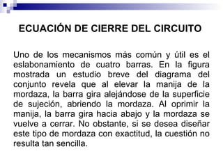 ECUACIÓN DE CIERRE DEL CIRCUITO

Uno de los mecanismos más común y útil es el
eslabonamiento de cuatro barras. En la figura
mostrada un estudio breve del diagrama del
conjunto revela que al elevar la manija de la
mordaza, la barra gira alejándose de la superficie
de sujeción, abriendo la mordaza. Al oprimir la
manija, la barra gira hacia abajo y la mordaza se
vuelve a cerrar. No obstante, si se desea diseñar
este tipo de mordaza con exactitud, la cuestión no
resulta tan sencilla.
 