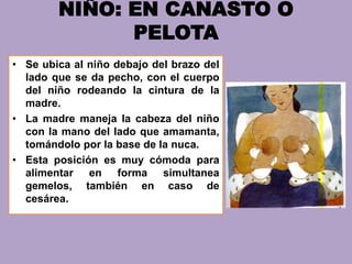NIÑO: EN CANASTO O
PELOTA
• Se ubica al niño debajo del brazo del
lado que se da pecho, con el cuerpo
del niño rodeando la cintura de la
madre.
• La madre maneja la cabeza del niño
con la mano del lado que amamanta,
tomándolo por la base de la nuca.
• Esta posición es muy cómoda para
alimentar en forma simultanea
gemelos, también en caso de
cesárea.
 