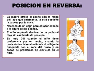 POSICION EN REVERSA:
• La madre ofrece el pecho con la mano
del lado que amamanta, la otra sostiene
la cabeza por la nuca.
• Necesita de un cojín para colocar al bebé
a la altura de los pechos.
• El niño se puede deslizar de un pecho al
otro sin cambiarlo de posición.
• Es muy útil cuando el niño tiene
preferencia por un pecho, cuando la
posición tradicional estimula el reflejo de
búsqueda con el roce del brazo y en
casos de problemas de clavícula en el
niño.
 