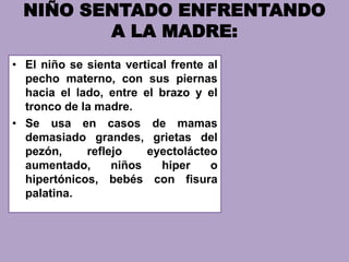 NIÑO SENTADO ENFRENTANDO
A LA MADRE:
• El niño se sienta vertical frente al
pecho materno, con sus piernas
hacia el lado, entre el brazo y el
tronco de la madre.
• Se usa en casos de mamas
demasiado grandes, grietas del
pezón, reflejo eyectolácteo
aumentado, niños hiper o
hipertónicos, bebés con fisura
palatina.
 