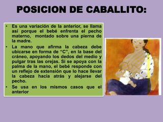 POSICION DE CABALLITO:
• Es una variación de la anterior, se llama
así porque el bebé enfrenta el pecho
materno, montado sobre una pierna de
la madre.
• La mano que afirma la cabeza debe
ubicarse en forma de “C”, en la base del
cráneo, apoyando los dedos del medio y
pulgar tras las orejas. Si se apoya con la
palma de la mano, el bebé responde con
un reflejo de extensión que lo hace llevar
la cabeza hacia atrás y alejarse del
pecho.
• Se usa en los mismos casos que el
anterior
 