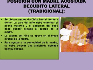 POSICION CON MADRE ACOSTADA
DECUBITO LATERAL
(TRADICIONAL):
• Se ubican ambos decúbito lateral, frente a
frente. La cara del niño debe enfrentar el
pecho materno y el abdomen del bebé
debe quedar pegado al cuerpo de la
madre.
• La cabeza del niño se apoya en el brazo
inferior de la madre.
• Para ayudar a la comodidad de la madre,
se debe colocar una almohada doblada
bajo su cabeza.
 