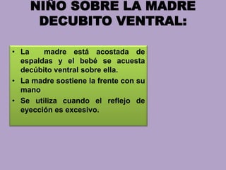 NIÑO SOBRE LA MADRE
DECUBITO VENTRAL:
• La madre está acostada de
espaldas y el bebé se acuesta
decúbito ventral sobre ella.
• La madre sostiene la frente con su
mano
• Se utiliza cuando el reflejo de
eyección es excesivo.
 