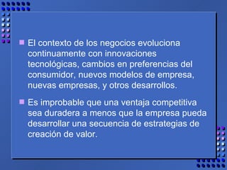 El contexto de los negocios evoluciona continuamente con innovaciones tecnológicas, cambios en preferencias del consumidor, nuevos modelos de empresa, nuevas empresas, y otros desarrollos. Es improbable que una ventaja competitiva sea duradera a menos que la empresa pueda desarrollar una secuencia de estrategias de creación de valor.  