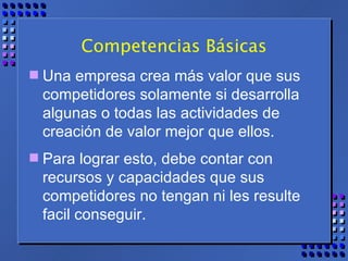 Competencias Básicas Una empresa crea más valor que sus competidores solamente si desarrolla algunas o todas las actividades de creación de valor mejor que ellos.  Para lograr esto, debe contar con recursos y capacidades que sus competidores no tengan ni les resulte facil conseguir. 