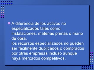 A diferencia de los activos no especializados tales como instalaciones, materias primas o mano de obra,  los recursos especializados no pueden ser facilmente duplicados o comprados por otras empresas incluso aunque haya mercados competitivos. 