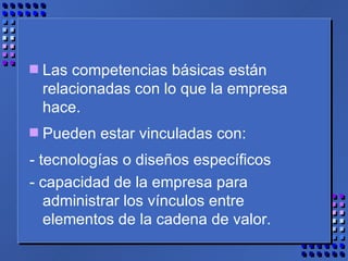 Las competencias básicas están relacionadas con lo que la empresa hace. Pueden estar vinculadas con: - tecnologías o diseños específicos - capacidad de la empresa para administrar los vínculos entre elementos de la cadena de valor. 